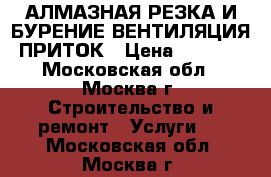 АЛМАЗНАЯ РЕЗКА И БУРЕНИЕ.ВЕНТИЛЯЦИЯ ПРИТОК › Цена ­ 4 000 - Московская обл., Москва г. Строительство и ремонт » Услуги   . Московская обл.,Москва г.